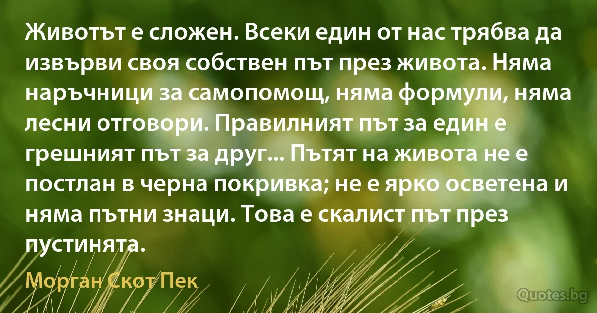 Животът е сложен. Всеки един от нас трябва да извърви своя собствен път през живота. Няма наръчници за самопомощ, няма формули, няма лесни отговори. Правилният път за един е грешният път за друг... Пътят на живота не е постлан в черна покривка; не е ярко осветена и няма пътни знаци. Това е скалист път през пустинята. (Морган Скот Пек)