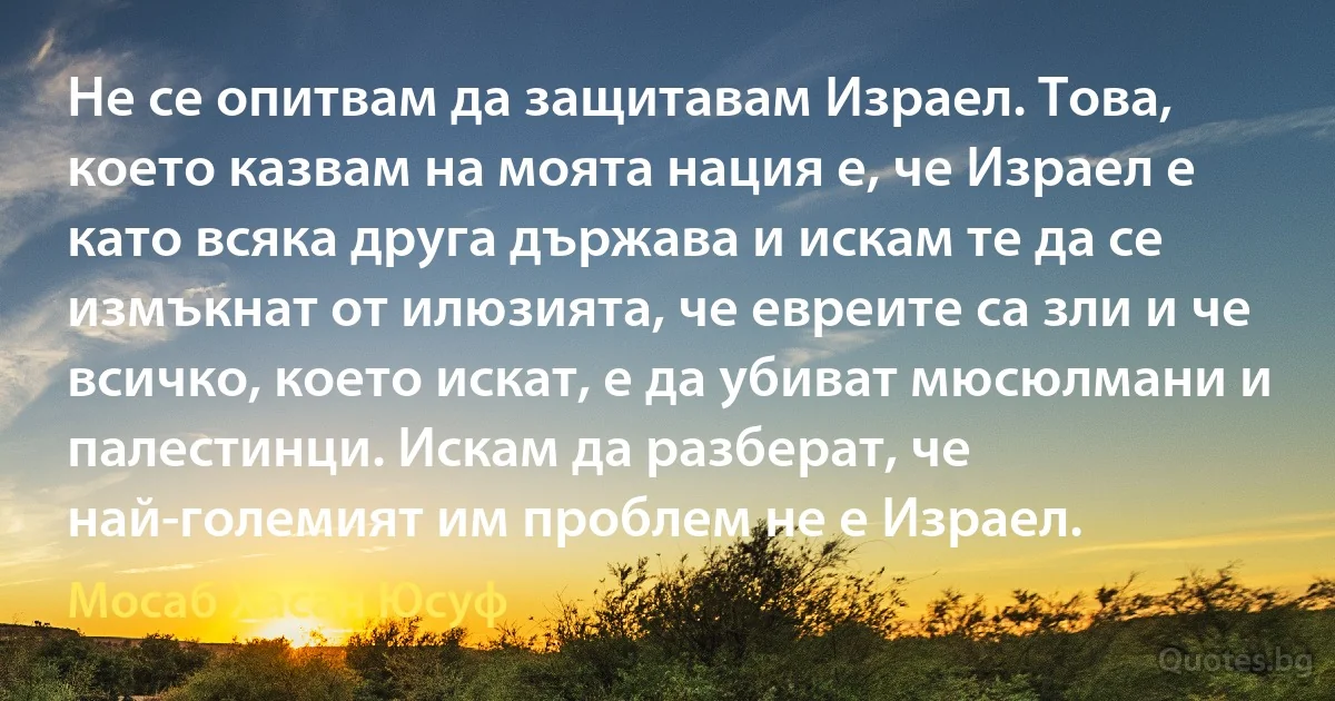 Не се опитвам да защитавам Израел. Това, което казвам на моята нация е, че Израел е като всяка друга държава и искам те да се измъкнат от илюзията, че евреите са зли и че всичко, което искат, е да убиват мюсюлмани и палестинци. Искам да разберат, че най-големият им проблем не е Израел. (Мосаб Хасан Юсуф)