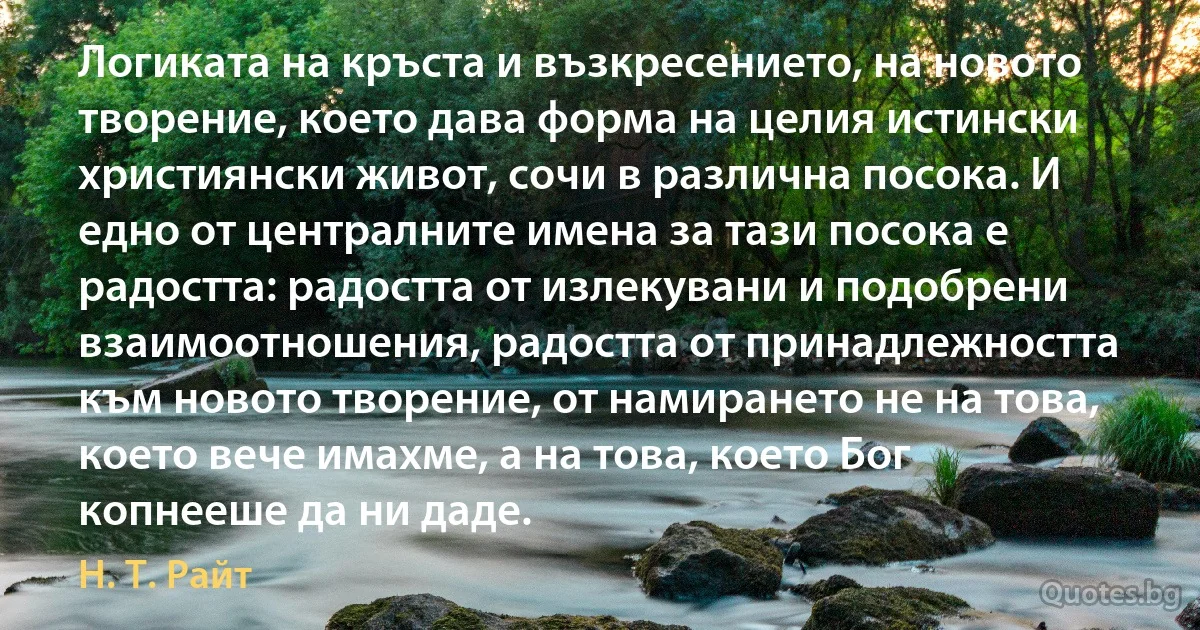 Логиката на кръста и възкресението, на новото творение, което дава форма на целия истински християнски живот, сочи в различна посока. И едно от централните имена за тази посока е радостта: радостта от излекувани и подобрени взаимоотношения, радостта от принадлежността към новото творение, от намирането не на това, което вече имахме, а на това, което Бог копнееше да ни даде. (Н. Т. Райт)