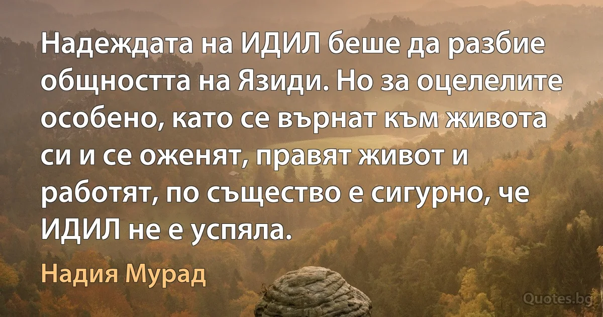 Надеждата на ИДИЛ беше да разбие общността на Язиди. Но за оцелелите особено, като се върнат към живота си и се оженят, правят живот и работят, по същество е сигурно, че ИДИЛ не е успяла. (Надия Мурад)