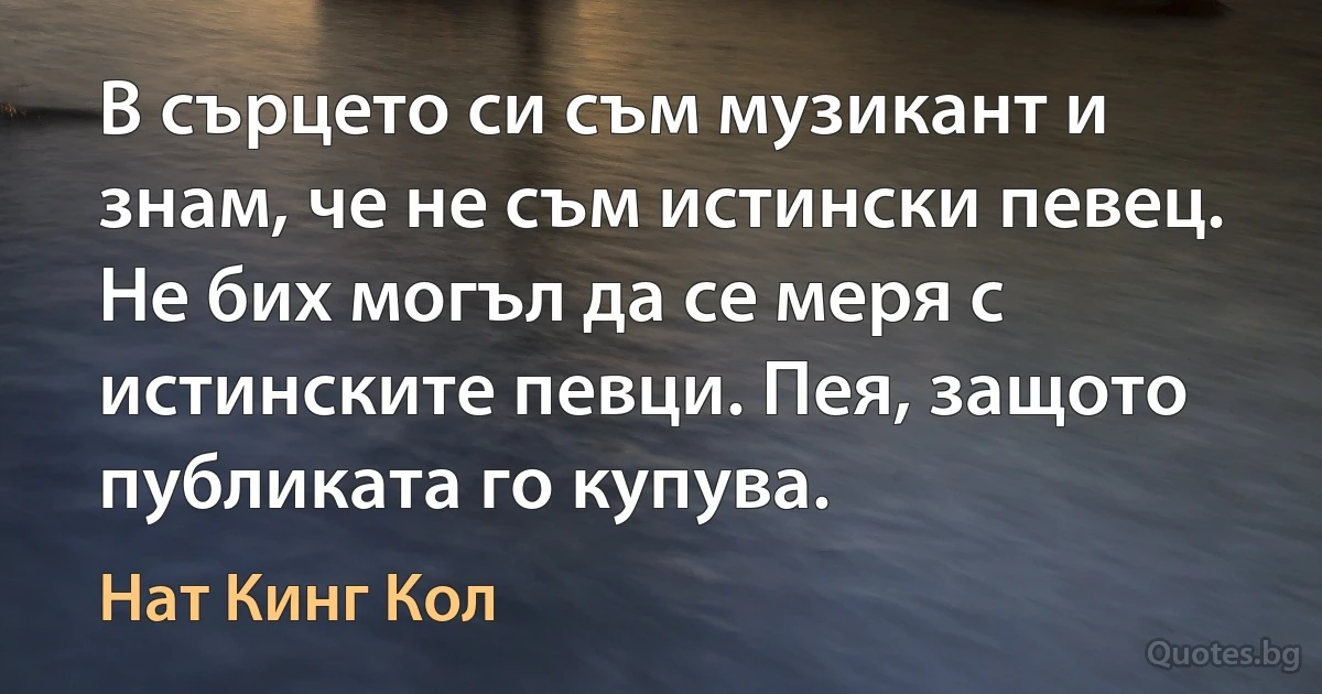 В сърцето си съм музикант и знам, че не съм истински певец. Не бих могъл да се меря с истинските певци. Пея, защото публиката го купува. (Нат Кинг Кол)