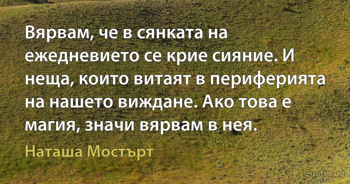 Вярвам, че в сянката на ежедневието се крие сияние. И неща, които витаят в периферията на нашето виждане. Ако това е магия, значи вярвам в нея. (Наташа Мостърт)