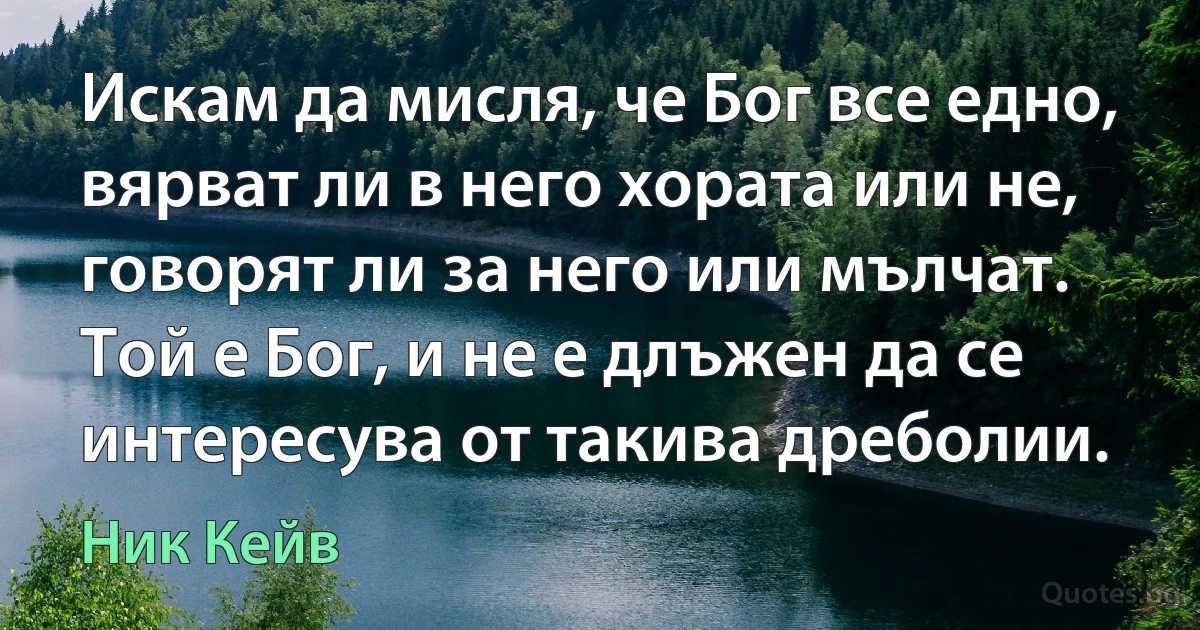 Искам да мисля, че Бог все едно, вярват ли в него хората или не, говорят ли за него или мълчат. Той е Бог, и не е длъжен да се интересува от такива дреболии. (Ник Кейв)