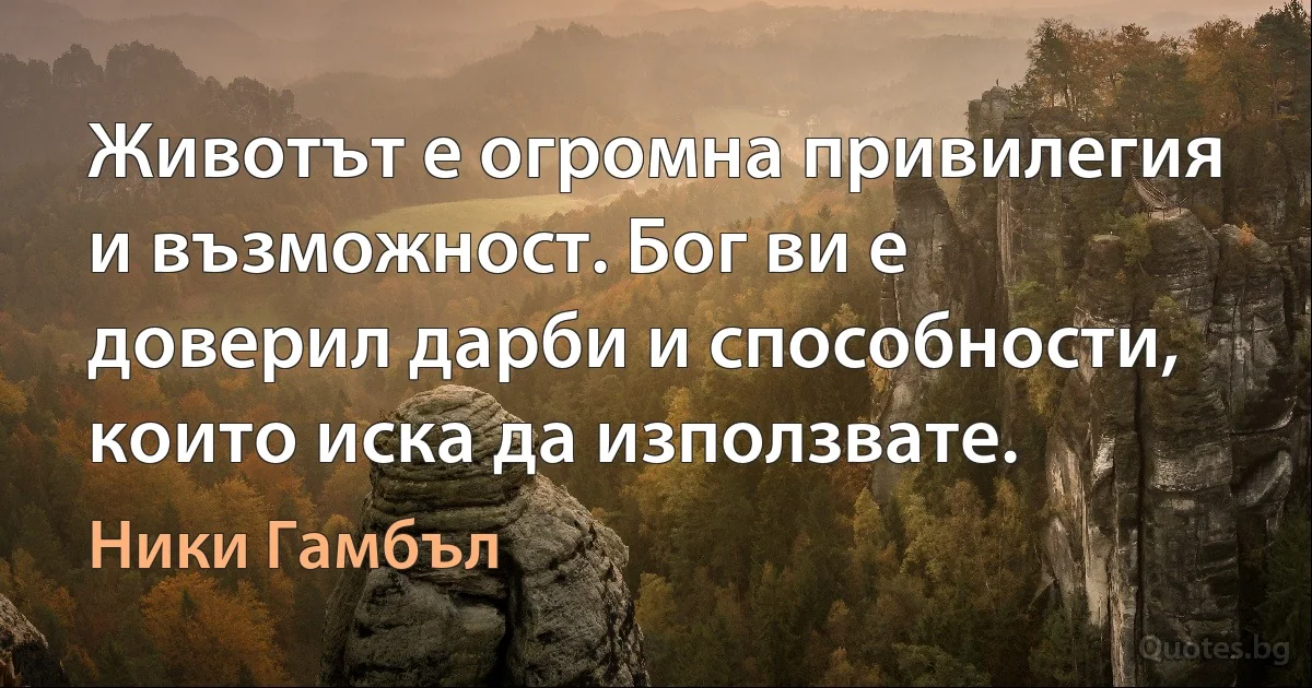 Животът е огромна привилегия и възможност. Бог ви е доверил дарби и способности, които иска да използвате. (Ники Гамбъл)