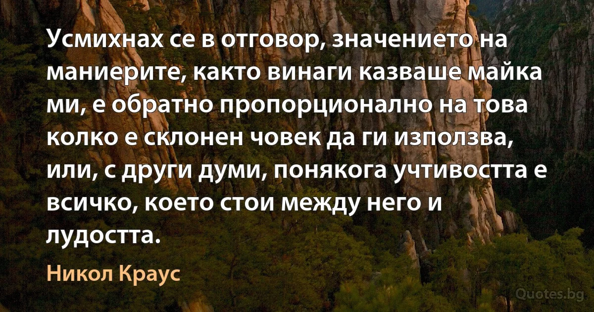 Усмихнах се в отговор, значението на маниерите, както винаги казваше майка ми, е обратно пропорционално на това колко е склонен човек да ги използва, или, с други думи, понякога учтивостта е всичко, което стои между него и лудостта. (Никол Краус)