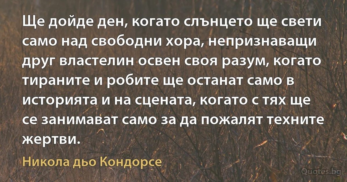 Ще дойде ден, когато слънцето ще свети само над свободни хора, непризнаващи друг властелин освен своя разум, когато тираните и робите ще останат само в историята и на сцената, когато с тях ще се занимават само за да пожалят техните жертви. (Никола дьо Кондорсе)