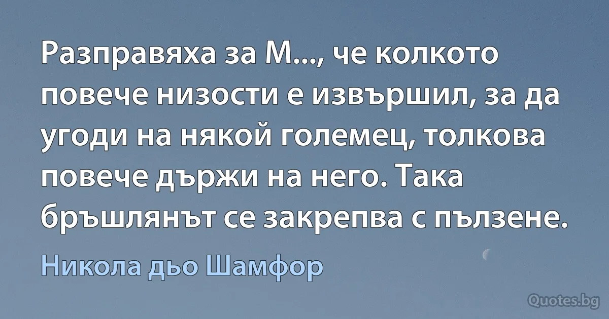 Разправяха за М..., че колкото повече низости е извършил, за да угоди на някой големец, толкова повече държи на него. Така бръшлянът се закрепва с пълзене. (Никола дьо Шамфор)