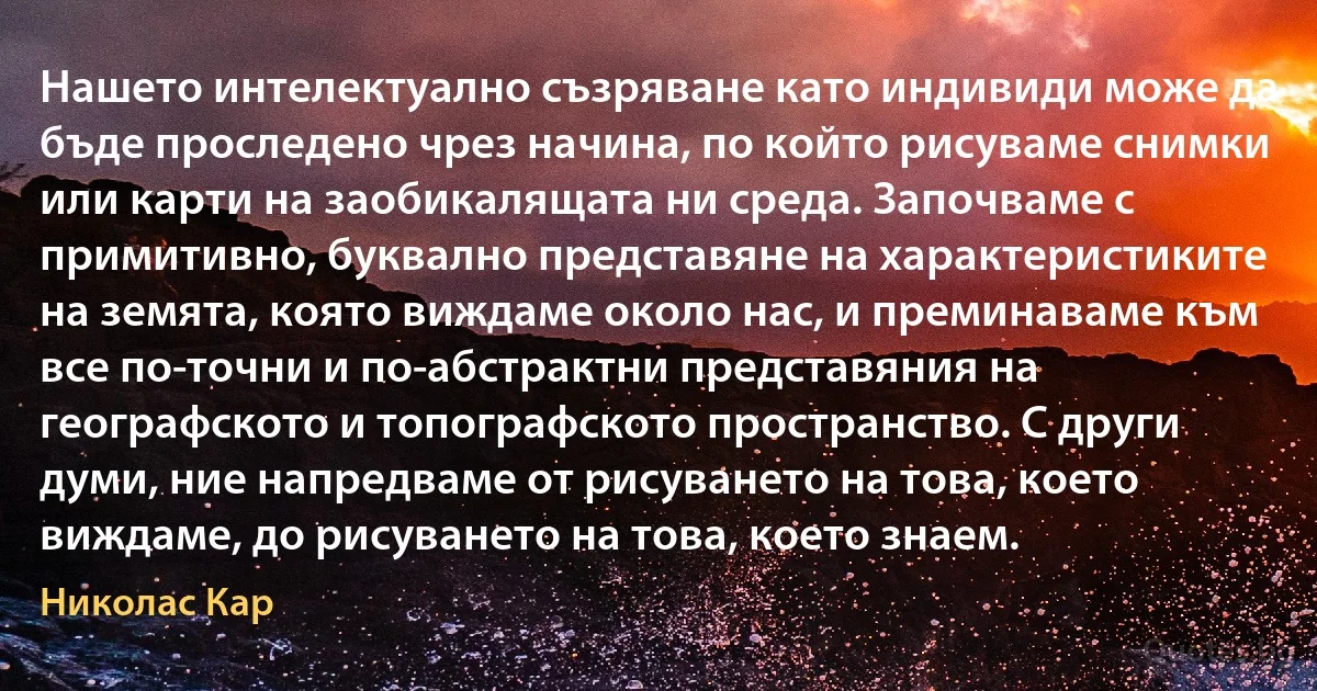 Нашето интелектуално съзряване като индивиди може да бъде проследено чрез начина, по който рисуваме снимки или карти на заобикалящата ни среда. Започваме с примитивно, буквално представяне на характеристиките на земята, която виждаме около нас, и преминаваме към все по-точни и по-абстрактни представяния на географското и топографското пространство. С други думи, ние напредваме от рисуването на това, което виждаме, до рисуването на това, което знаем. (Николас Кар)