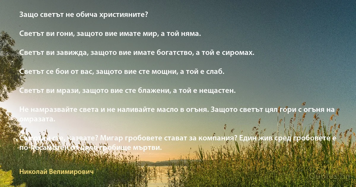 Защо светът не обича християните?

Светът ви гони, защото вие имате мир, а той няма.

Светът ви завижда, защото вие имате богатство, а той е сиромах.

Светът се бои от вас, защото вие сте мощни, а той е слаб.

Светът ви мрази, защото вие сте блажени, а той е нещастен.

Не намразвайте света и не наливайте масло в огъня. Защото светът цял гори с огъня на омразата.

Самотни сте, казвате? Мигар гробовете стават за компания? Един жив сред гробовете е по-несамотен от цяло гробище мъртви. (Николай Велимирович)