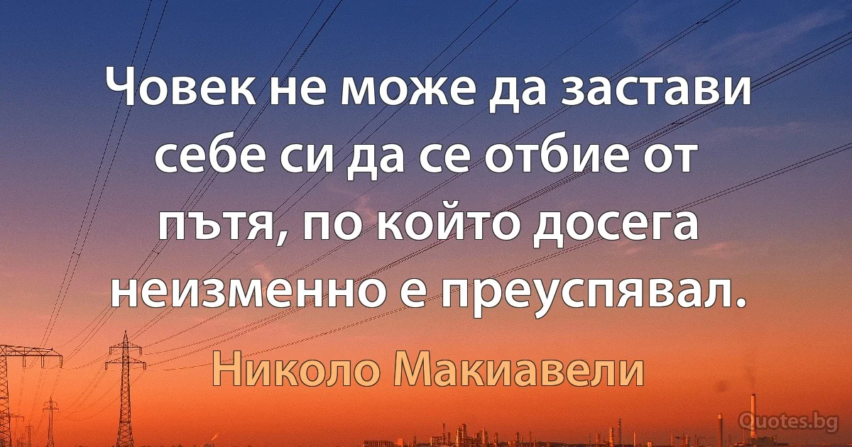 Човек не може да застави себе си да се отбие от пътя, по който досега неизменно е преуспявал. (Николо Макиавели)