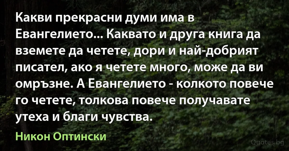 Какви прекрасни думи има в Евангелието... Каквато и друга книга да вземете да четете, дори и най-добрият писател, ако я четете много, може да ви омръзне. А Евангелието - колкото повече го четете, толкова повече получавате утеха и благи чувства. (Никон Оптински)