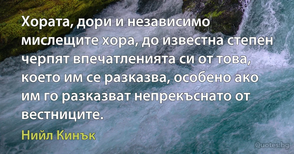 Хората, дори и независимо мислещите хора, до известна степен черпят впечатленията си от това, което им се разказва, особено ако им го разказват непрекъснато от вестниците. (Нийл Кинък)