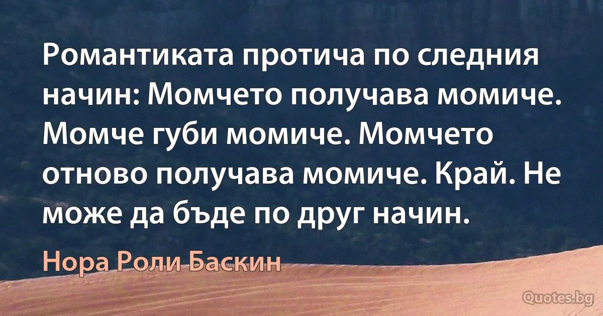 Романтиката протича по следния начин: Момчето получава момиче. Момче губи момиче. Момчето отново получава момиче. Край. Не може да бъде по друг начин. (Нора Роли Баскин)