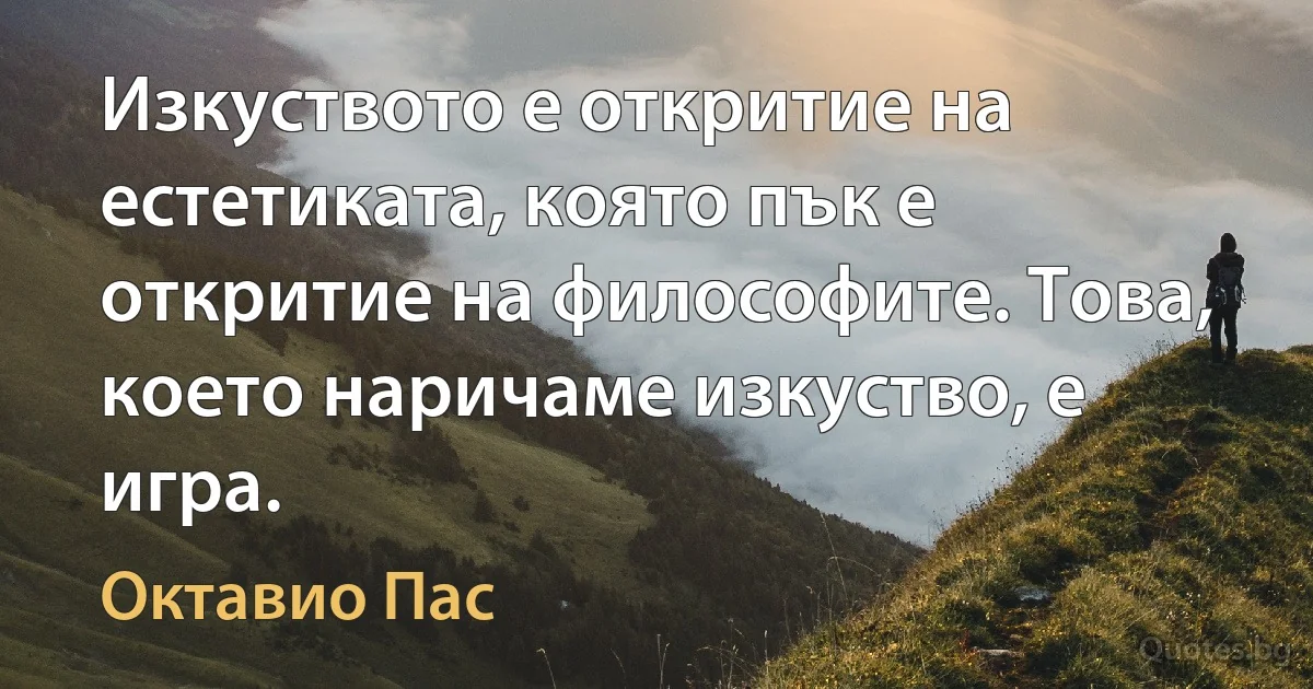 Изкуството е откритие на естетиката, която пък е откритие на философите. Това, което наричаме изкуство, е игра. (Октавио Пас)