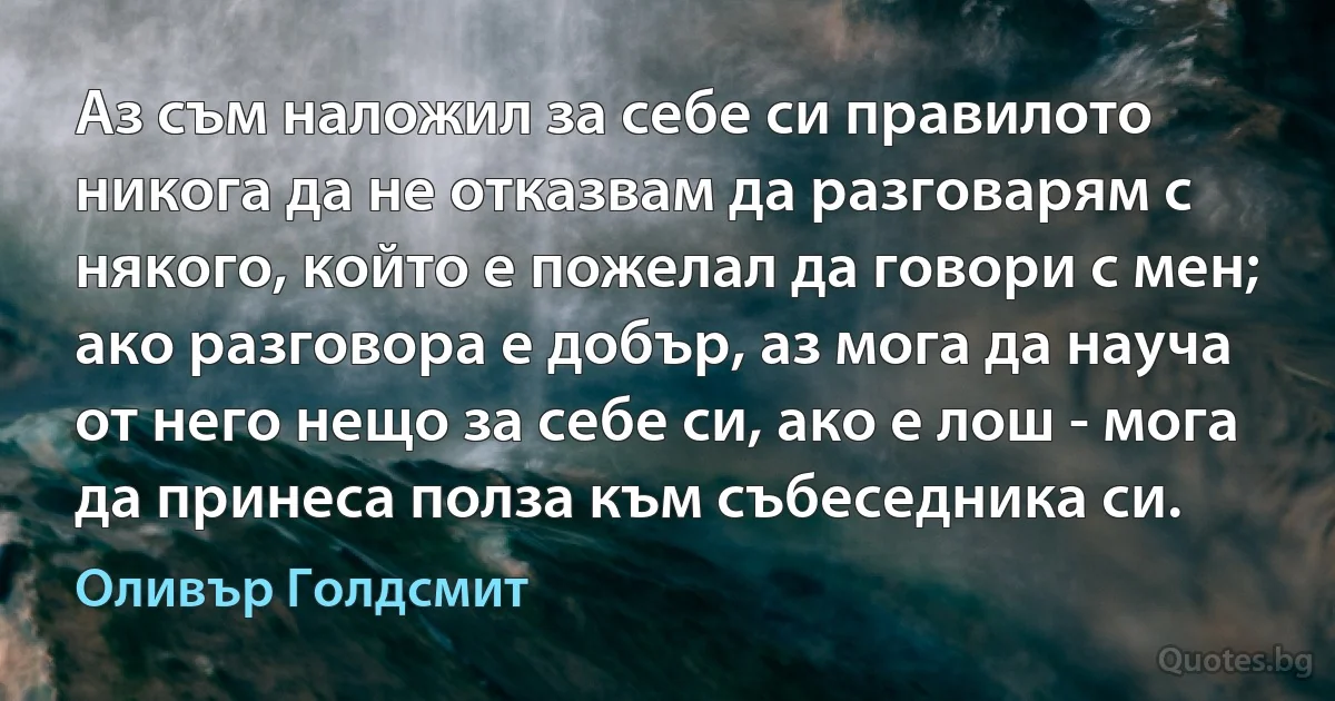 Аз съм наложил за себе си правилото никога да не отказвам да разговарям с някого, който е пожелал да говори с мен; ако разговора е добър, аз мога да науча от него нещо за себе си, ако е лош - мога да принеса полза към събеседника си. (Оливър Голдсмит)