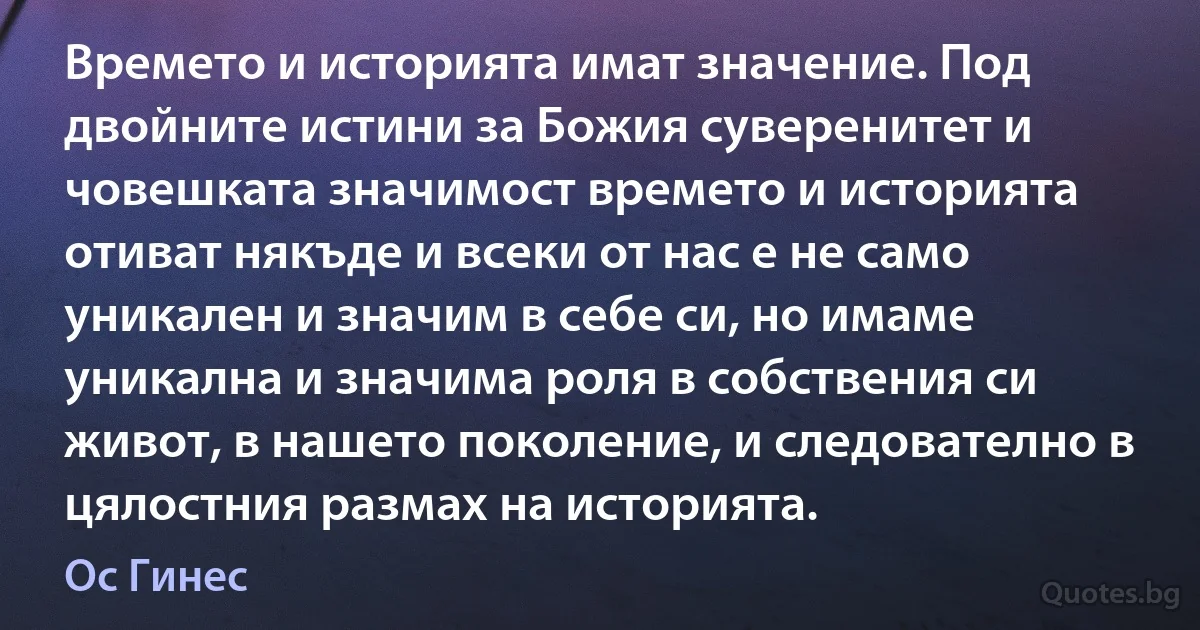 Времето и историята имат значение. Под двойните истини за Божия суверенитет и човешката значимост времето и историята отиват някъде и всеки от нас е не само уникален и значим в себе си, но имаме уникална и значима роля в собствения си живот, в нашето поколение, и следователно в цялостния размах на историята. (Ос Гинес)