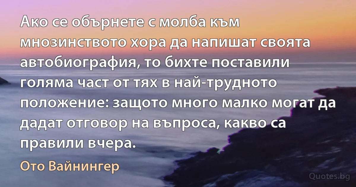 Ако се обърнете с молба към мнозинството хора да напишат своята автобиография, то бихте поставили голяма част от тях в най-трудното положение: защото много малко могат да дадат отговор на въпроса, какво са правили вчера. (Ото Вайнингер)