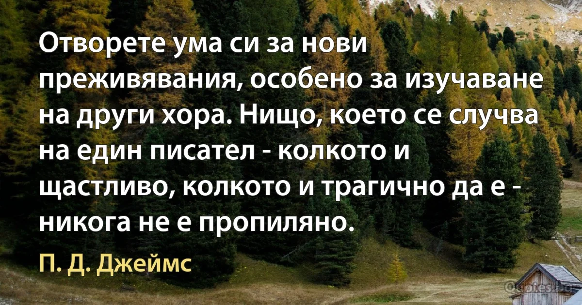 Отворете ума си за нови преживявания, особено за изучаване на други хора. Нищо, което се случва на един писател - колкото и щастливо, колкото и трагично да е - никога не е пропиляно. (П. Д. Джеймс)