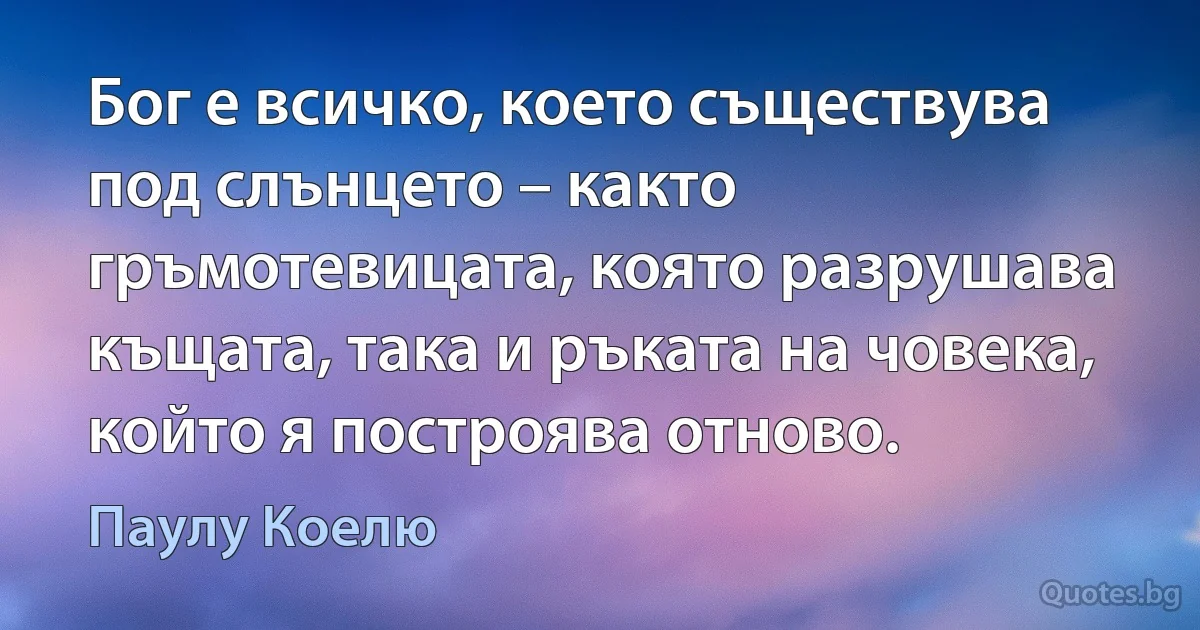 Бог е всичко, което съществува под слънцето – както гръмотевицата, която разрушава къщата, така и ръката на човека, който я построява отново. (Паулу Коелю)