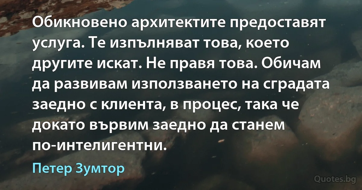 Обикновено архитектите предоставят услуга. Те изпълняват това, което другите искат. Не правя това. Обичам да развивам използването на сградата заедно с клиента, в процес, така че докато вървим заедно да станем по-интелигентни. (Петер Зумтор)