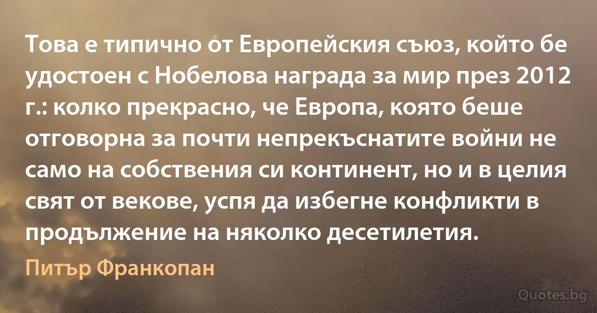 Това е типично от Европейския съюз, който бе удостоен с Нобелова награда за мир през 2012 г.: колко прекрасно, че Европа, която беше отговорна за почти непрекъснатите войни не само на собствения си континент, но и в целия свят от векове, успя да избегне конфликти в продължение на няколко десетилетия. (Питър Франкопан)