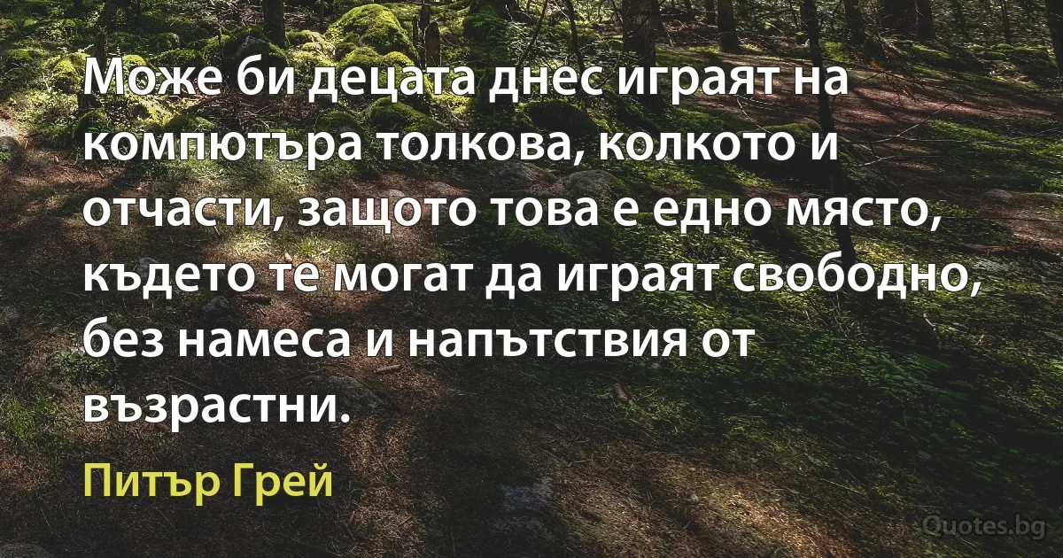 Може би децата днес играят на компютъра толкова, колкото и отчасти, защото това е едно място, където те могат да играят свободно, без намеса и напътствия от възрастни. (Питър Грей)