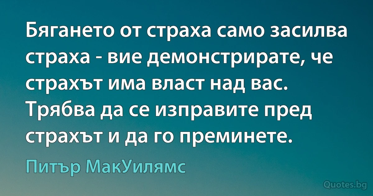 Бягането от страха само засилва страха - вие демонстрирате, че страхът има власт над вас. Трябва да се изправите пред страхът и да го преминете. (Питър МакУилямс)