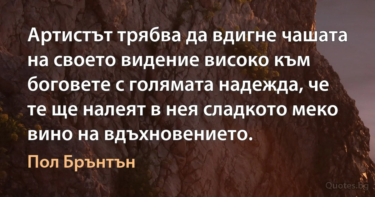 Артистът трябва да вдигне чашата на своето видение високо към боговете с голямата надежда, че те ще налеят в нея сладкото меко вино на вдъхновението. (Пол Брънтън)