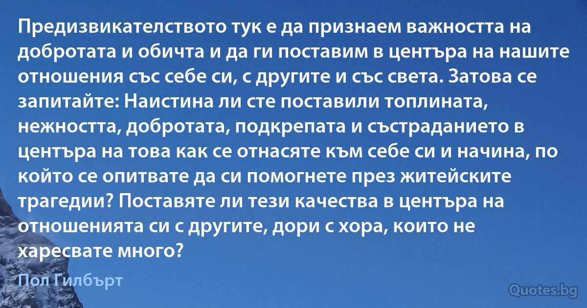 Предизвикателството тук е да признаем важността на добротата и обичта и да ги поставим в центъра на нашите отношения със себе си, с другите и със света. Затова се запитайте: Наистина ли сте поставили топлината, нежността, добротата, подкрепата и състраданието в центъра на това как се отнасяте към себе си и начина, по който се опитвате да си помогнете през житейските трагедии? Поставяте ли тези качества в центъра на отношенията си с другите, дори с хора, които не харесвате много? (Пол Гилбърт)