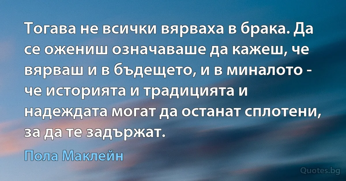 Тогава не всички вярваха в брака. Да се ожениш означаваше да кажеш, че вярваш и в бъдещето, и в миналото - че историята и традицията и надеждата могат да останат сплотени, за да те задържат. (Пола Маклейн)