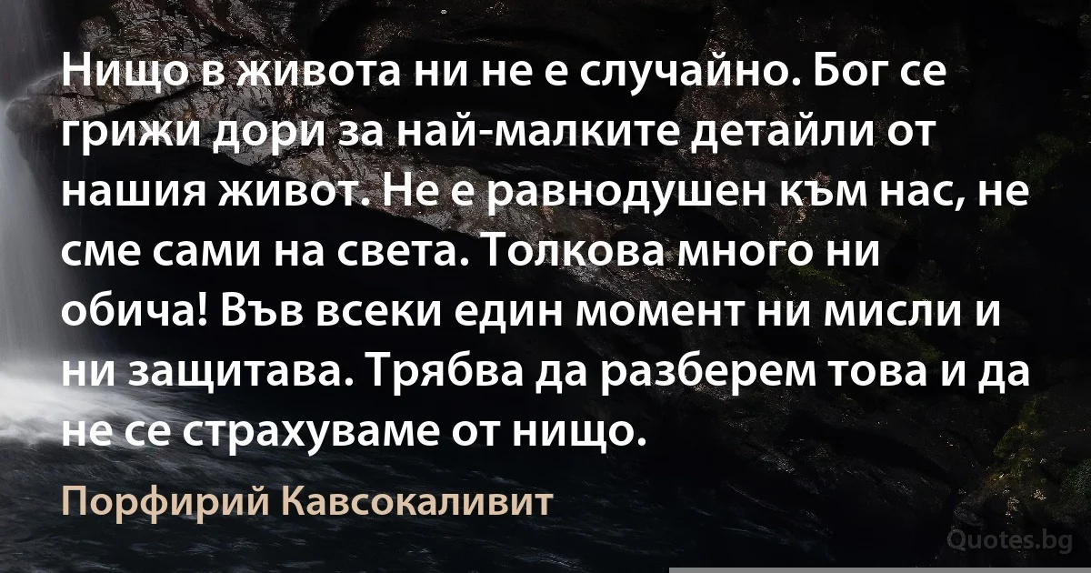 Нищо в живота ни не е случайно. Бог се грижи дори за най-малките детайли от нашия живот. Не е равнодушен към нас, не сме сами на света. Толкова много ни обича! Във всеки един момент ни мисли и ни защитава. Трябва да разберем това и да не се страхуваме от нищо. (Порфирий Кавсокаливит)