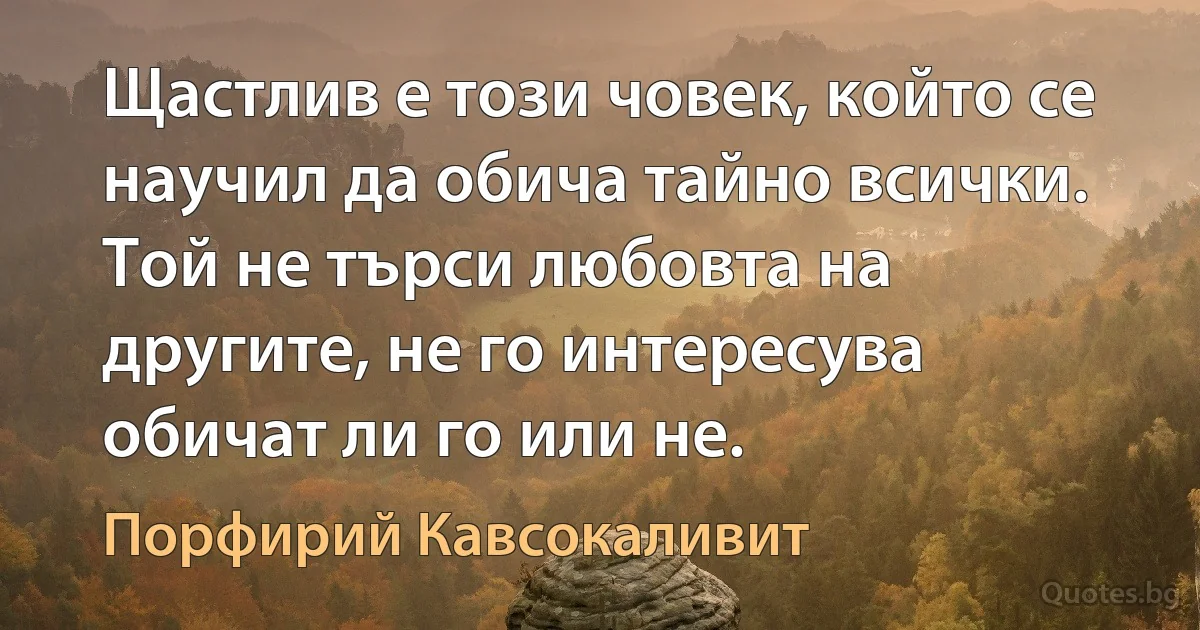 Щастлив е този човек, който се научил да обича тайно всички. Той не търси любовта на другите, не го интересува обичат ли го или не. (Порфирий Кавсокаливит)