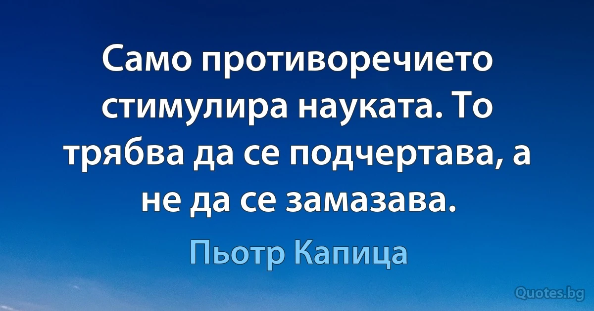 Само противоречието стимулира науката. То трябва да се подчертава, а не да се замазава. (Пьотр Капица)