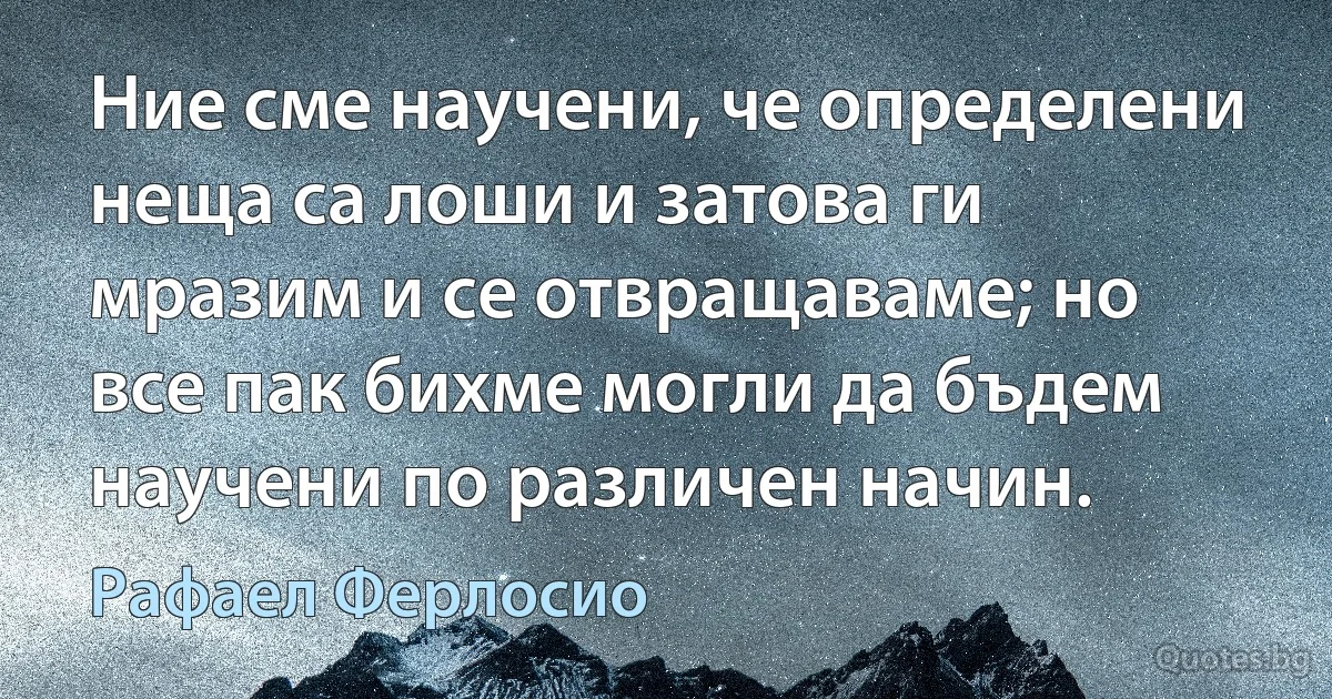 Ние сме научени, че определени неща са лоши и затова ги мразим и се отвращаваме; но все пак бихме могли да бъдем научени по различен начин. (Рафаел Ферлосио)