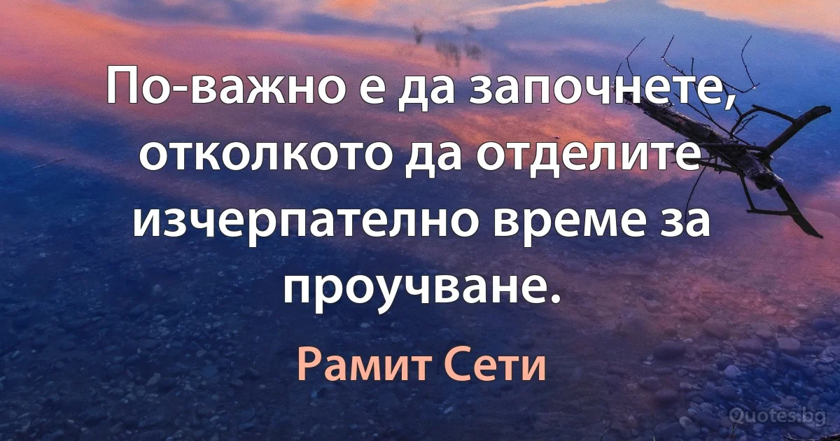 По-важно е да започнете, отколкото да отделите изчерпателно време за проучване. (Рамит Сети)