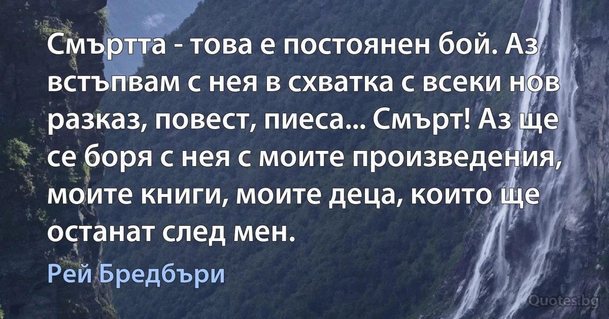 Смъртта - това е постоянен бой. Аз встъпвам с нея в схватка с всеки нов разказ, повест, пиеса... Смърт! Аз ще се боря с нея с моите произведения, моите книги, моите деца, които ще останат след мен. (Рей Бредбъри)