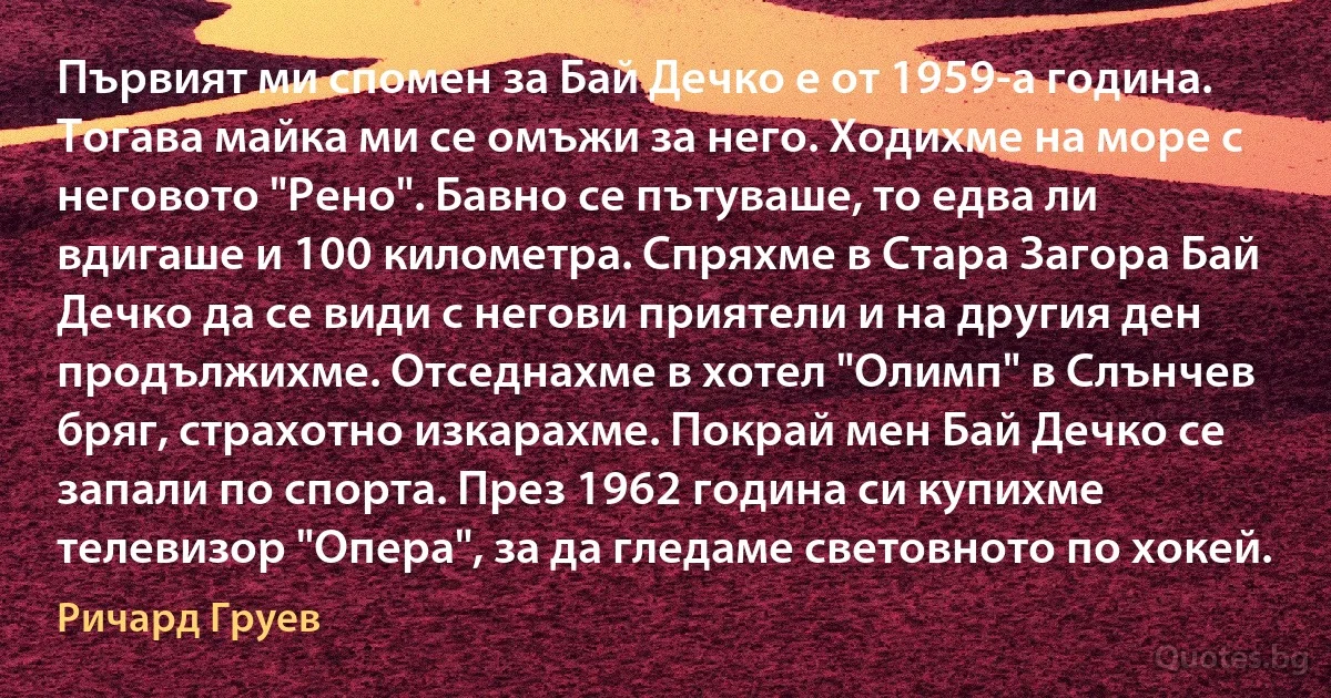 Първият ми спомен за Бай Дечко е от 1959-а година. Тогава майка ми се омъжи за него. Ходихме на море с неговото "Рено". Бавно се пътуваше, то едва ли вдигаше и 100 километра. Спряхме в Стара Загора Бай Дечко да се види с негови приятели и на другия ден продължихме. Отседнахме в хотел "Олимп" в Слънчев бряг, страхотно изкарахме. Покрай мен Бай Дечко се запали по спорта. През 1962 година си купихме телевизор "Опера", за да гледаме световното по хокей. (Ричард Груев)