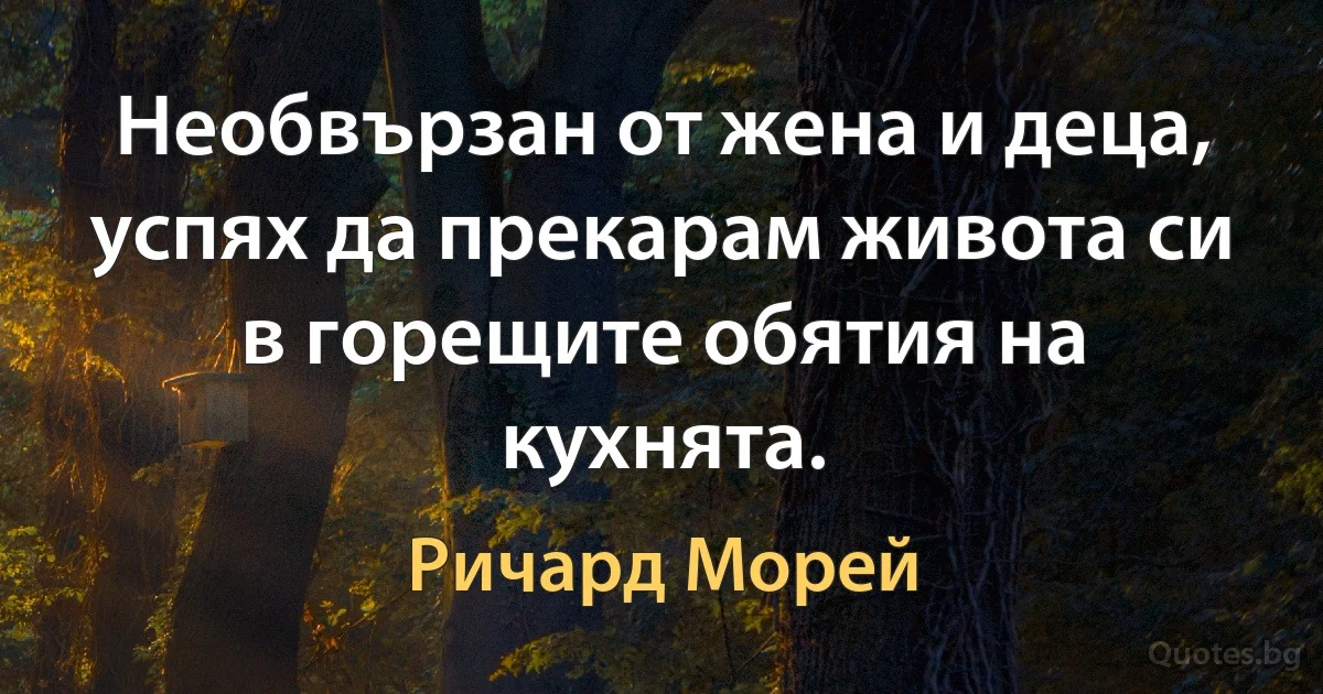 Необвързан от жена и деца, успях да прекарам живота си в горещите обятия на кухнята. (Ричард Морей)