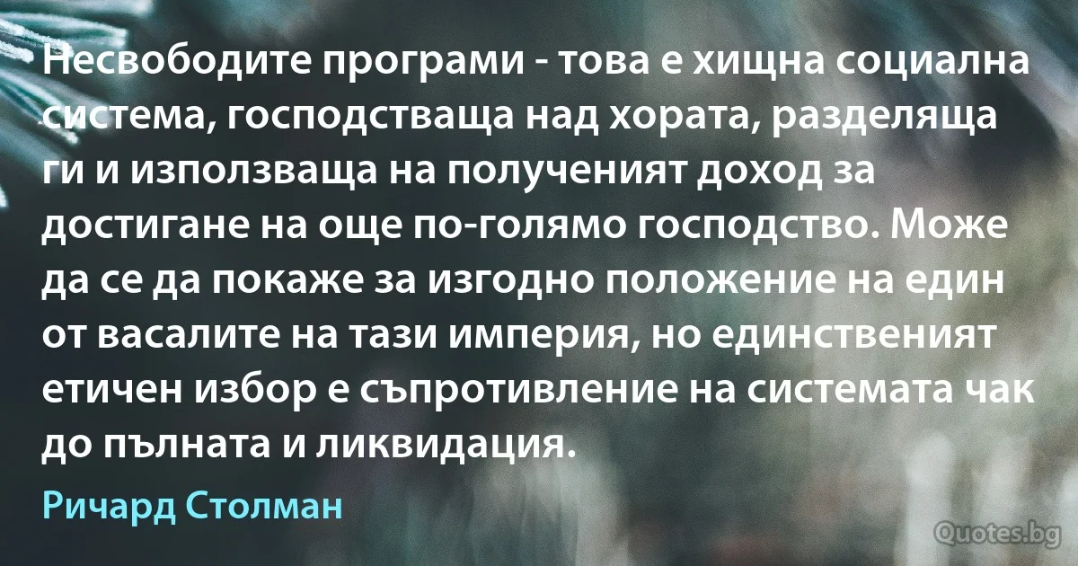 Несвободите програми - това е хищна социална система, господстваща над хората, разделяща ги и използваща на полученият доход за достигане на още по-голямо господство. Може да се да покаже за изгодно положение на един от васалите на тази империя, но единственият етичен избор е съпротивление на системата чак до пълната и ликвидация. (Ричард Столман)