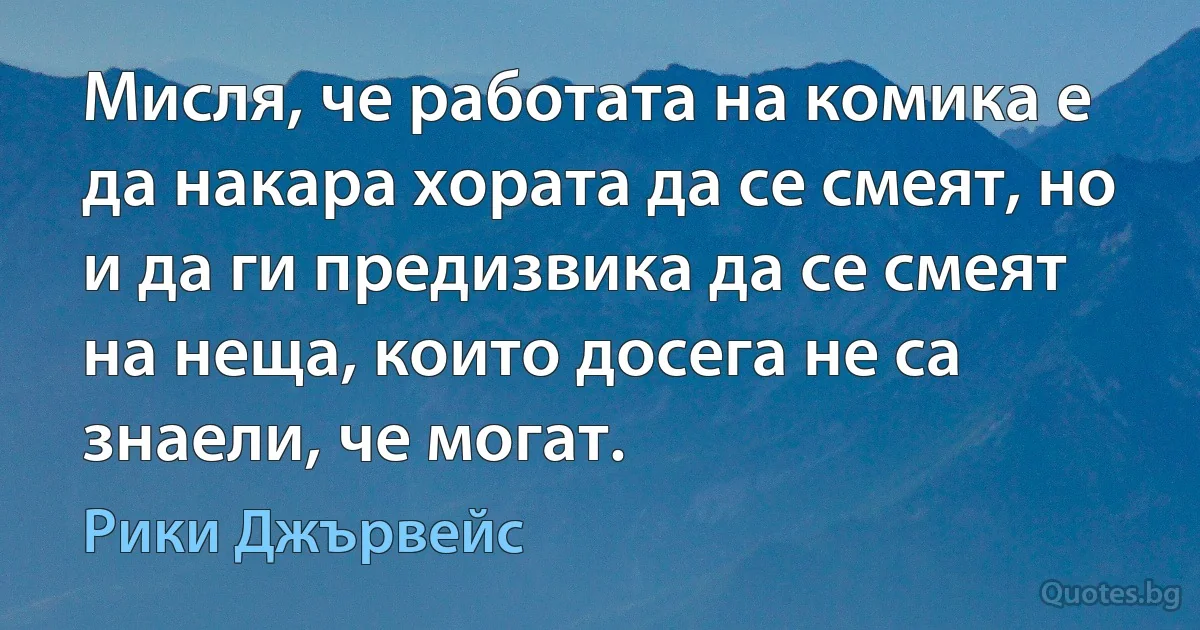 Мисля, че работата на комика е да накара хората да се смеят, но и да ги предизвика да се смеят на неща, които досега не са знаели, че могат. (Рики Джървейс)