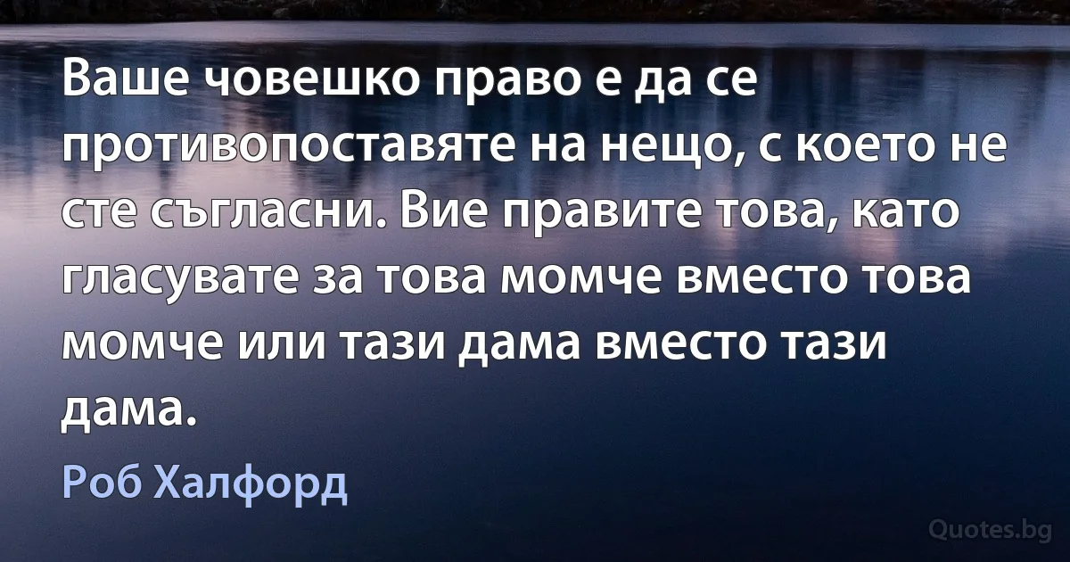 Ваше човешко право е да се противопоставяте на нещо, с което не сте съгласни. Вие правите това, като гласувате за това момче вместо това момче или тази дама вместо тази дама. (Роб Халфорд)