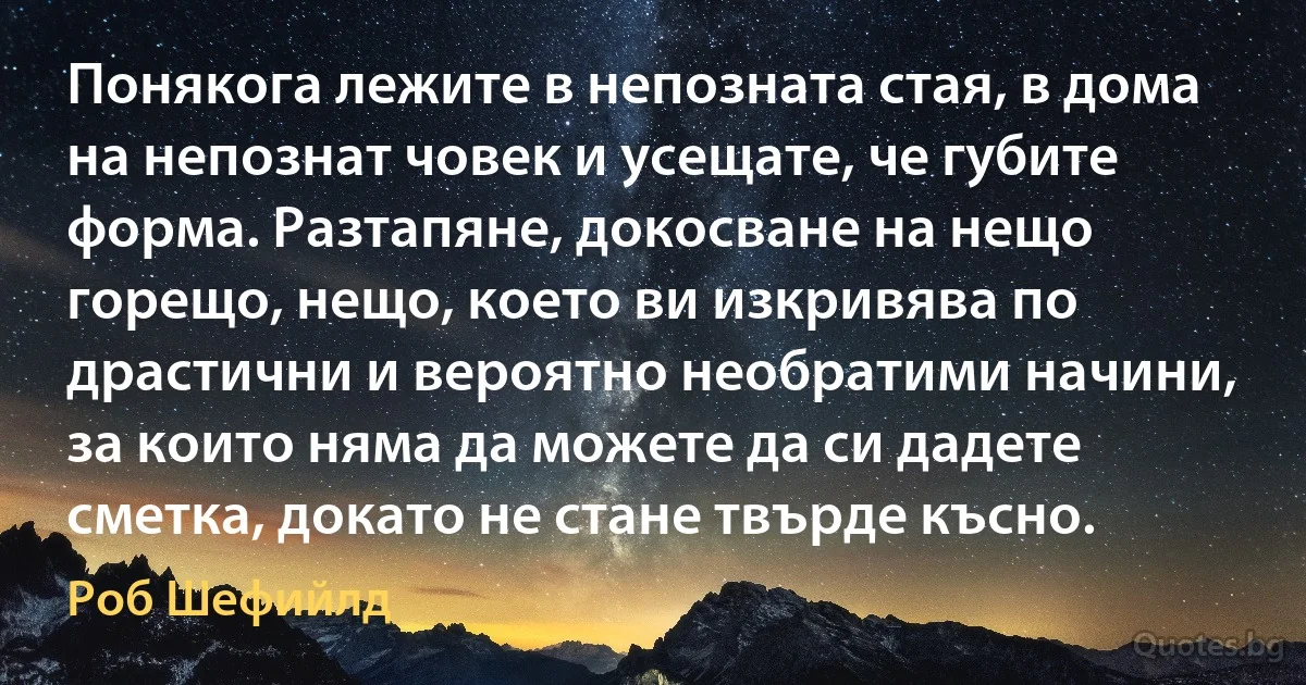 Понякога лежите в непозната стая, в дома на непознат човек и усещате, че губите форма. Разтапяне, докосване на нещо горещо, нещо, което ви изкривява по драстични и вероятно необратими начини, за които няма да можете да си дадете сметка, докато не стане твърде късно. (Роб Шефийлд)