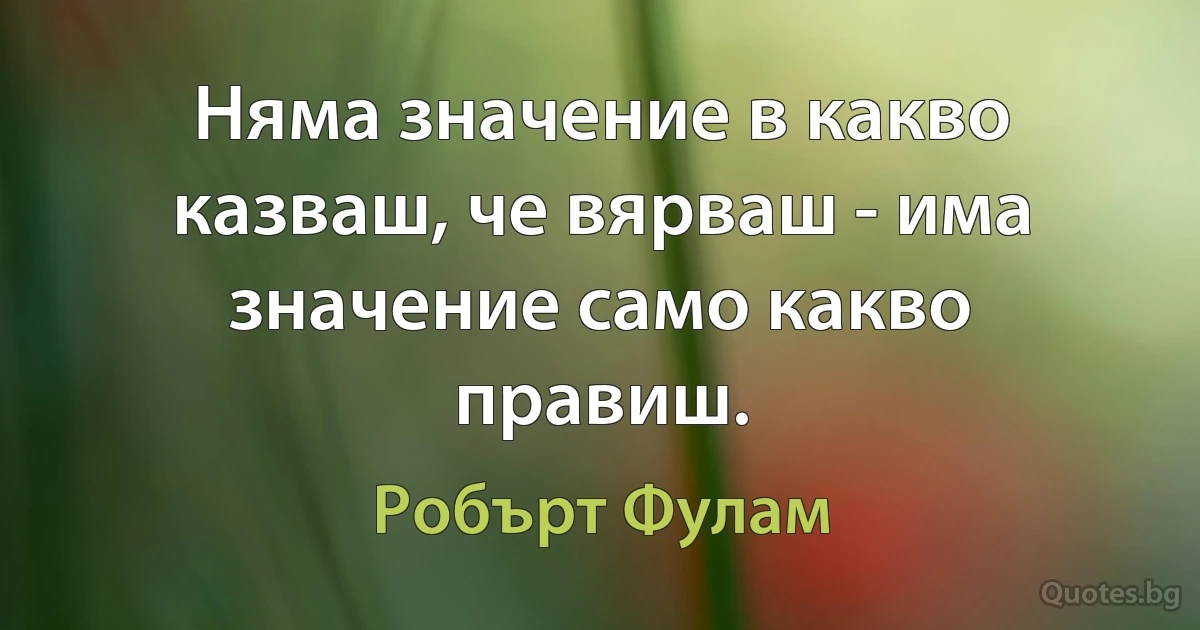 Няма значение в какво казваш, че вярваш - има значение само какво правиш. (Робърт Фулам)