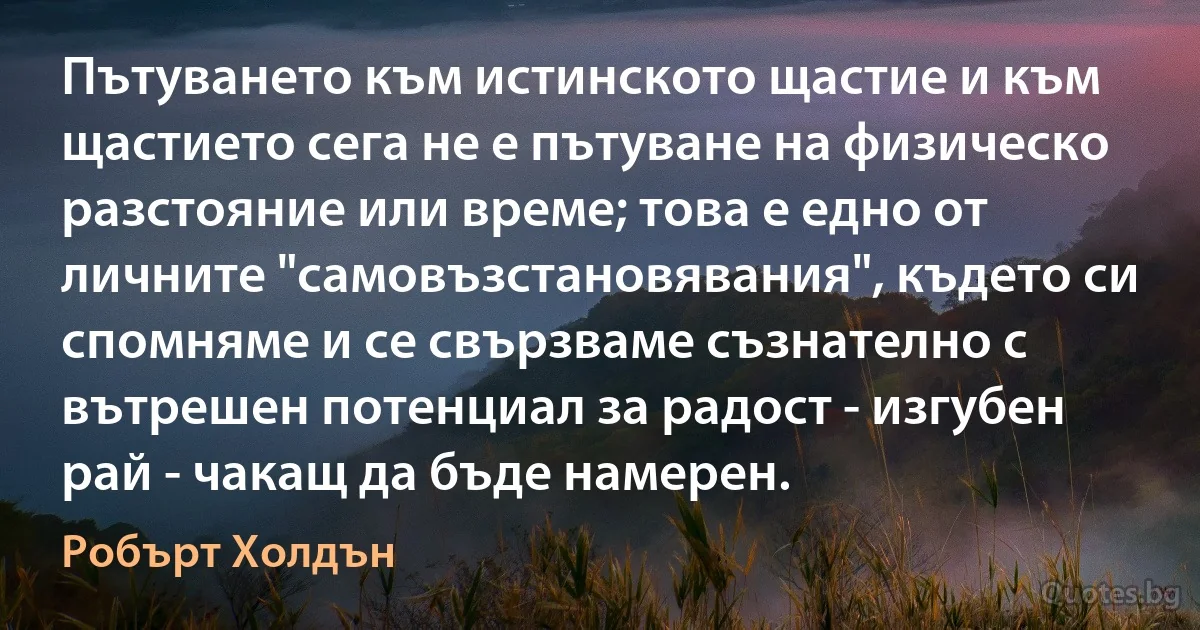 Пътуването към истинското щастие и към щастието сега не е пътуване на физическо разстояние или време; това е едно от личните "самовъзстановявания", където си спомняме и се свързваме съзнателно с вътрешен потенциал за радост - изгубен рай - чакащ да бъде намерен. (Робърт Холдън)