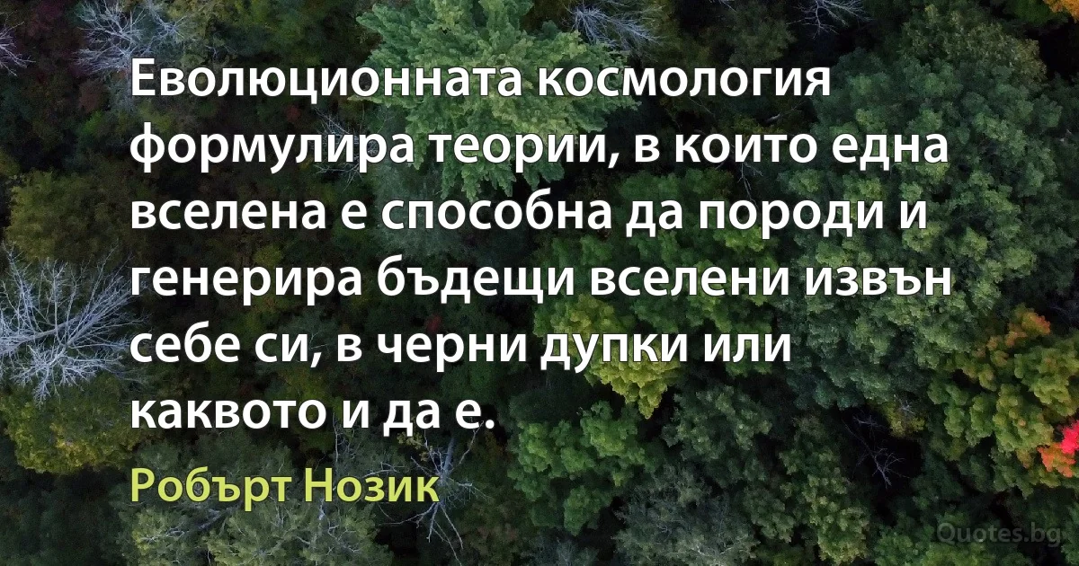 Еволюционната космология формулира теории, в които една вселена е способна да породи и генерира бъдещи вселени извън себе си, в черни дупки или каквото и да е. (Робърт Нозик)