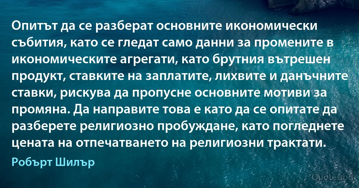 Опитът да се разберат основните икономически събития, като се гледат само данни за промените в икономическите агрегати, като брутния вътрешен продукт, ставките на заплатите, лихвите и данъчните ставки, рискува да пропусне основните мотиви за промяна. Да направите това е като да се опитате да разберете религиозно пробуждане, като погледнете цената на отпечатването на религиозни трактати. (Робърт Шилър)