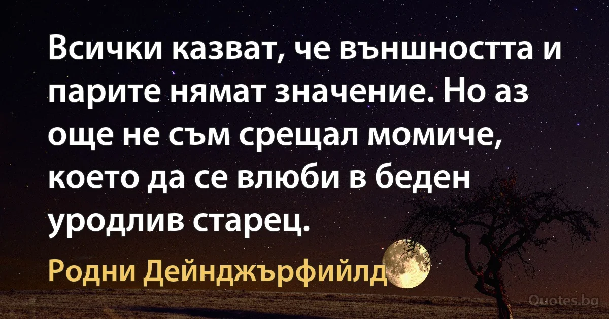 Всички казват, че външността и парите нямат значение. Но аз още не съм срещал момиче, което да се влюби в беден уродлив старец. (Родни Дейнджърфийлд)