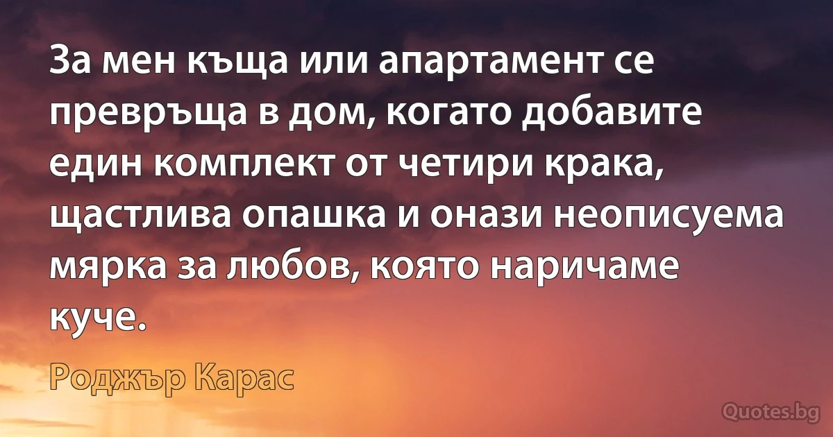 За мен къща или апартамент се превръща в дом, когато добавите един комплект от четири крака, щастлива опашка и онази неописуема мярка за любов, която наричаме куче. (Роджър Карас)