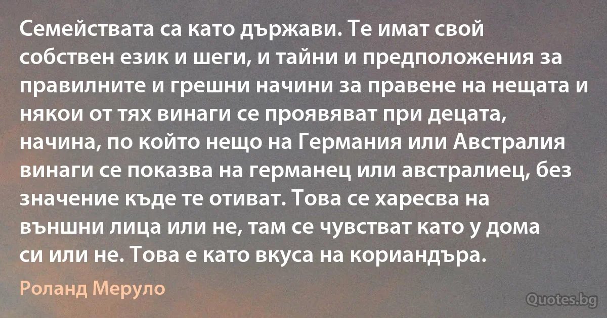 Семействата са като държави. Те имат свой собствен език и шеги, и тайни и предположения за правилните и грешни начини за правене на нещата и някои от тях винаги се проявяват при децата, начина, по който нещо на Германия или Австралия винаги се показва на германец или австралиец, без значение къде те отиват. Това се харесва на външни лица или не, там се чувстват като у дома си или не. Това е като вкуса на кориандъра. (Роланд Меруло)