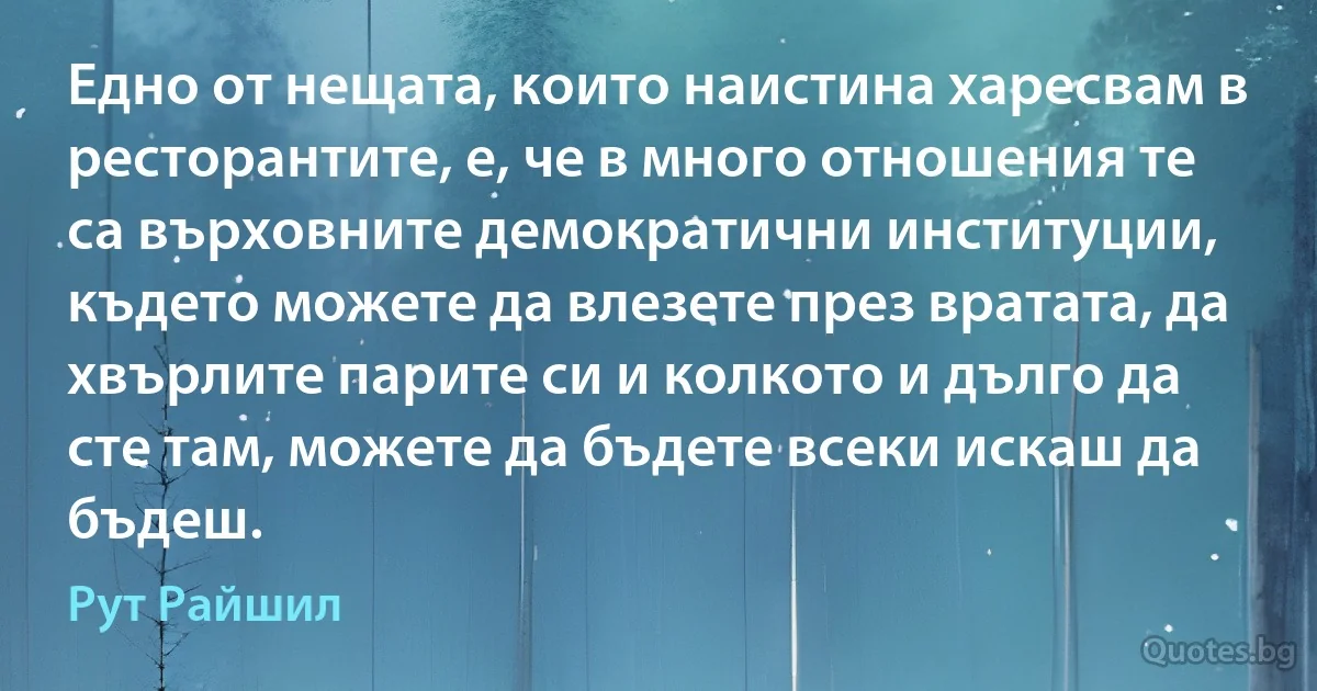 Едно от нещата, които наистина харесвам в ресторантите, е, че в много отношения те са върховните демократични институции, където можете да влезете през вратата, да хвърлите парите си и колкото и дълго да сте там, можете да бъдете всеки искаш да бъдеш. (Рут Райшил)